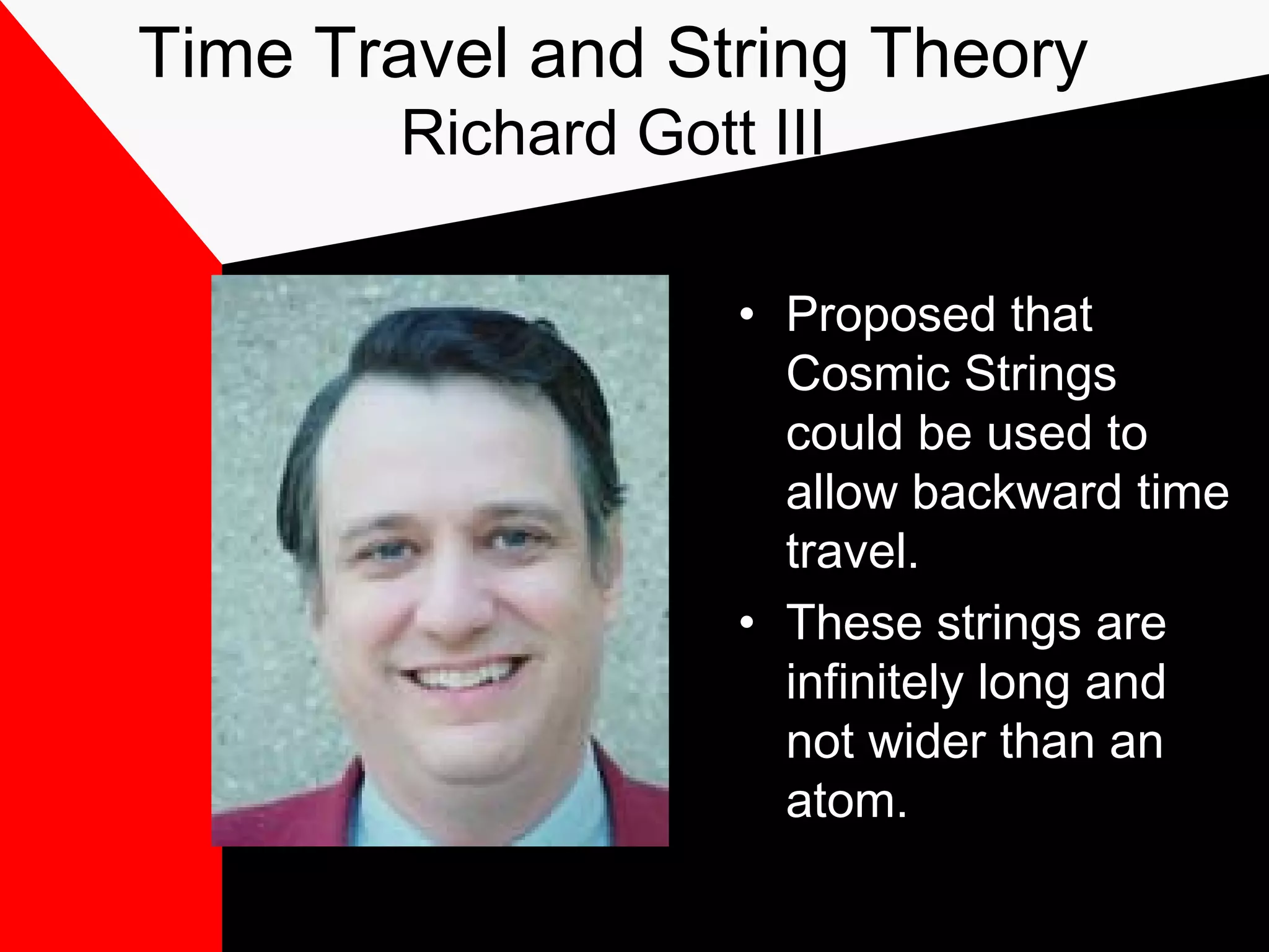 Time Travel and String Theory
        Richard Gott III

                    • Proposed that
                      Cosmic Strings
                      could be used to
                      allow backward time
                      travel.
                    • These strings are
                      infinitely long and
                      not wider than an
                      atom.
 
