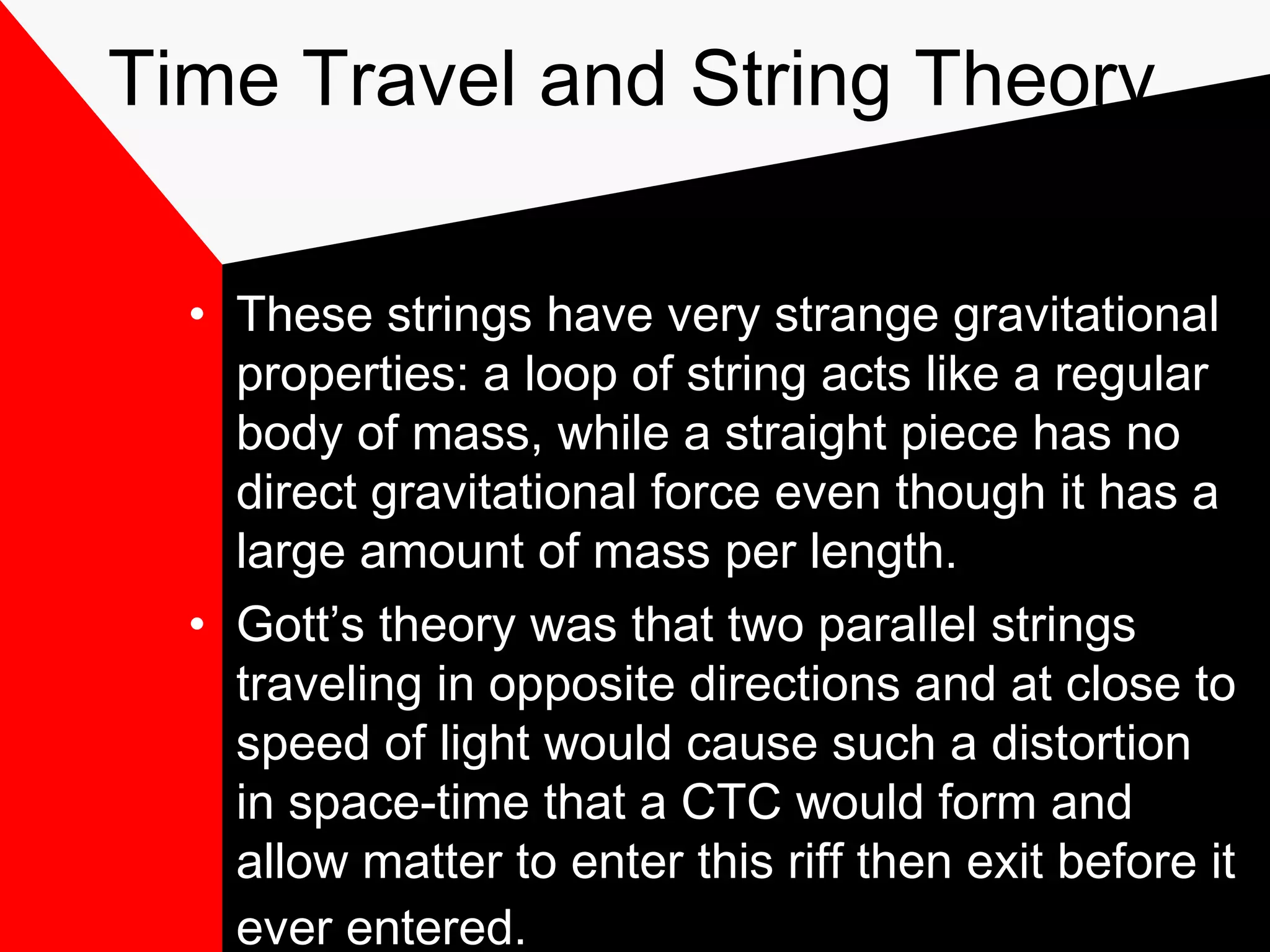 Time Travel and String Theory

  • These strings have very strange gravitational
    properties: a loop of string acts like a regular
    body of mass, while a straight piece has no
    direct gravitational force even though it has a
    large amount of mass per length.
  • Gott’s theory was that two parallel strings
    traveling in opposite directions and at close to
    speed of light would cause such a distortion
    in space-time that a CTC would form and
    allow matter to enter this riff then exit before it
    ever entered.
 