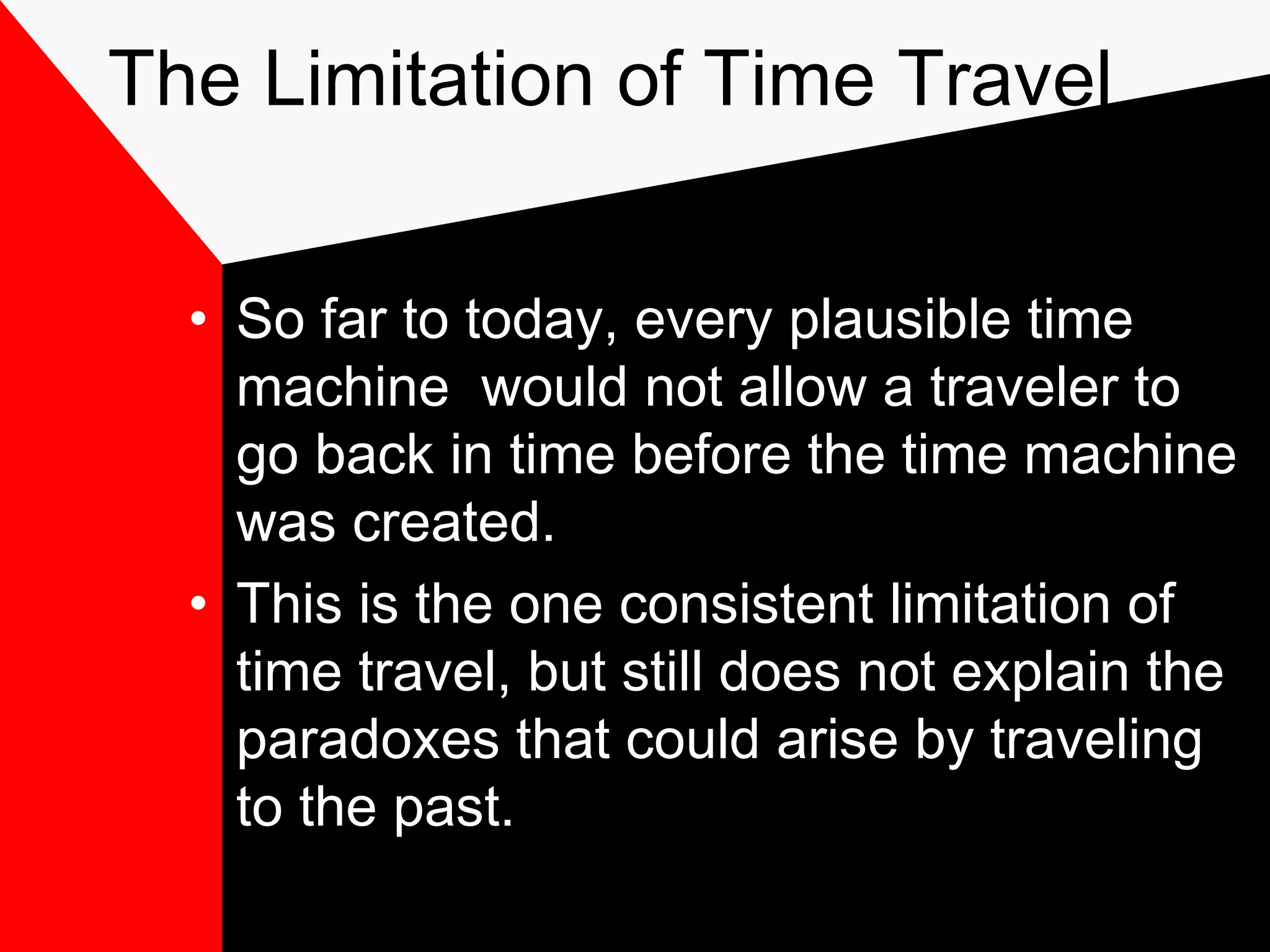 The Limitation of Time Travel


  • So far to today, every plausible time
    machine would not allow a traveler to
    go back in time before the time machine
    was created.
  • This is the one consistent limitation of
    time travel, but still does not explain the
    paradoxes that could arise by traveling
    to the past.
 