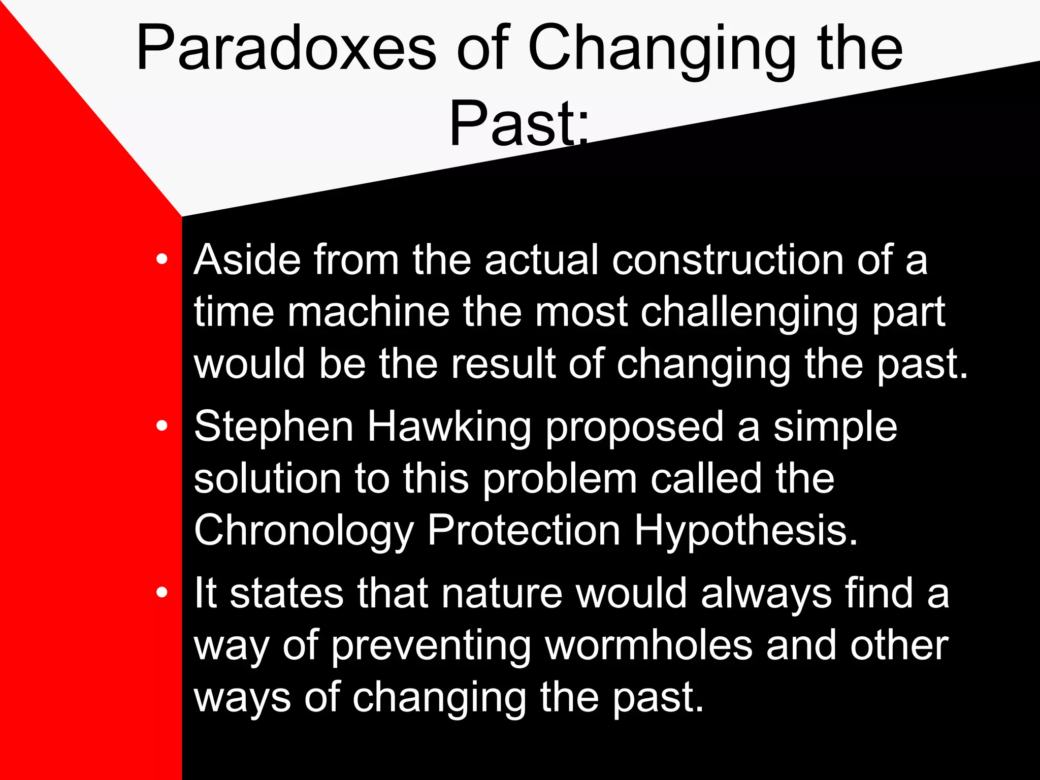 Paradoxes of Changing the
          Past:

• Aside from the actual construction of a
  time machine the most challenging part
  would be the result of changing the past.
• Stephen Hawking proposed a simple
  solution to this problem called the
  Chronology Protection Hypothesis.
• It states that nature would always find a
  way of preventing wormholes and other
  ways of changing the past.
 
