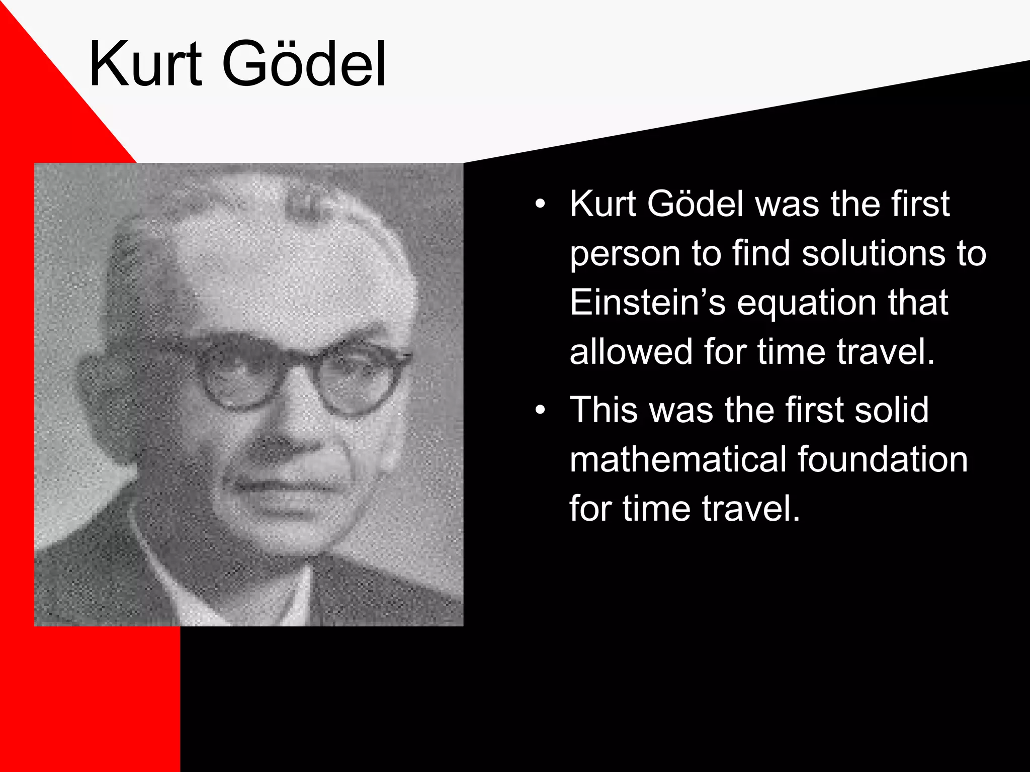 Kurt Gödel

             • Kurt Gödel was the first
               person to find solutions to
               Einstein’s equation that
               allowed for time travel.
             • This was the first solid
               mathematical foundation
               for time travel.
 