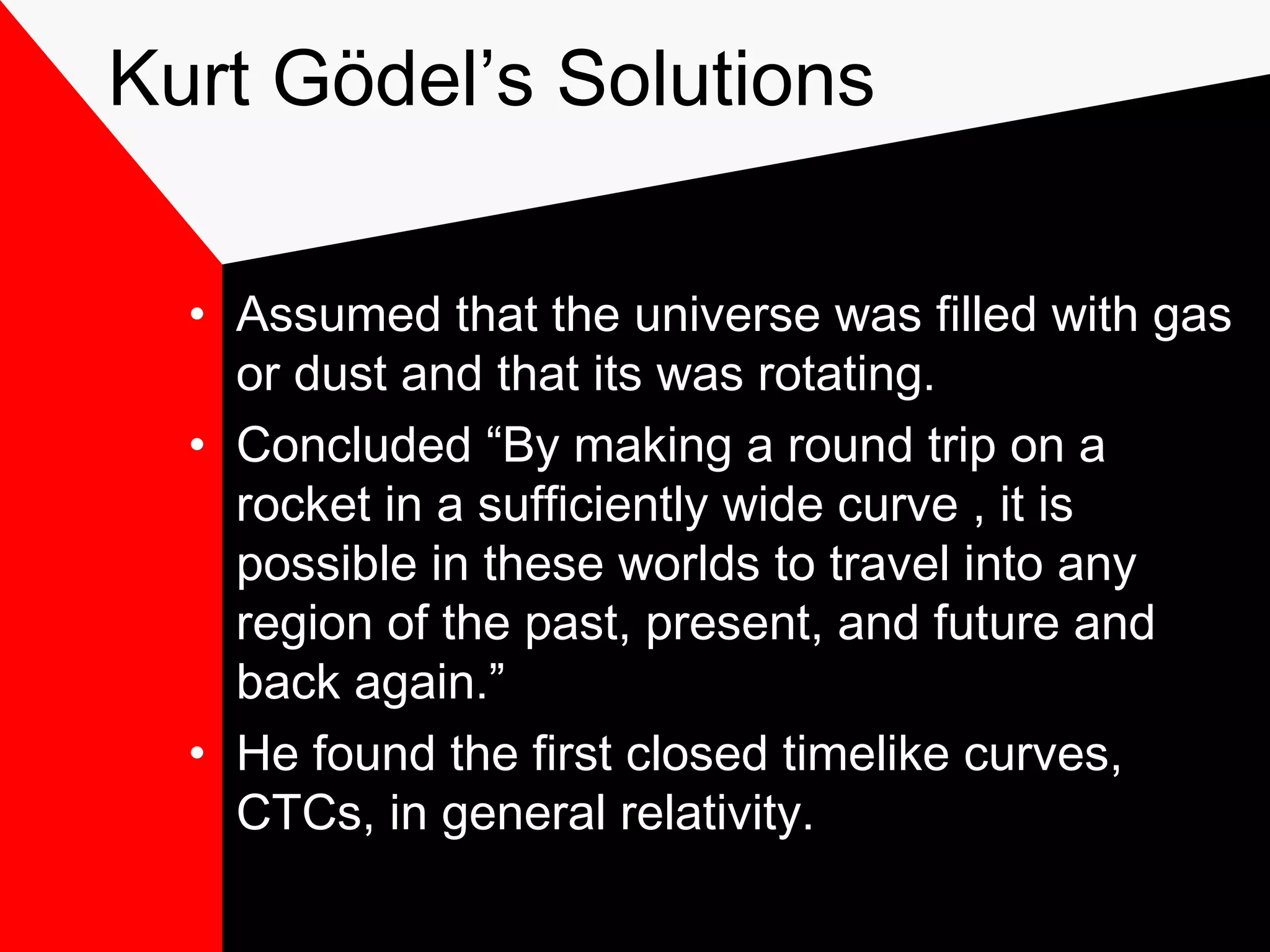 Kurt Gödel’s Solutions

  • Assumed that the universe was filled with gas
    or dust and that its was rotating.
  • Concluded “By making a round trip on a
    rocket in a sufficiently wide curve , it is
    possible in these worlds to travel into any
    region of the past, present, and future and
    back again.”
  • He found the first closed timelike curves,
    CTCs, in general relativity.
 