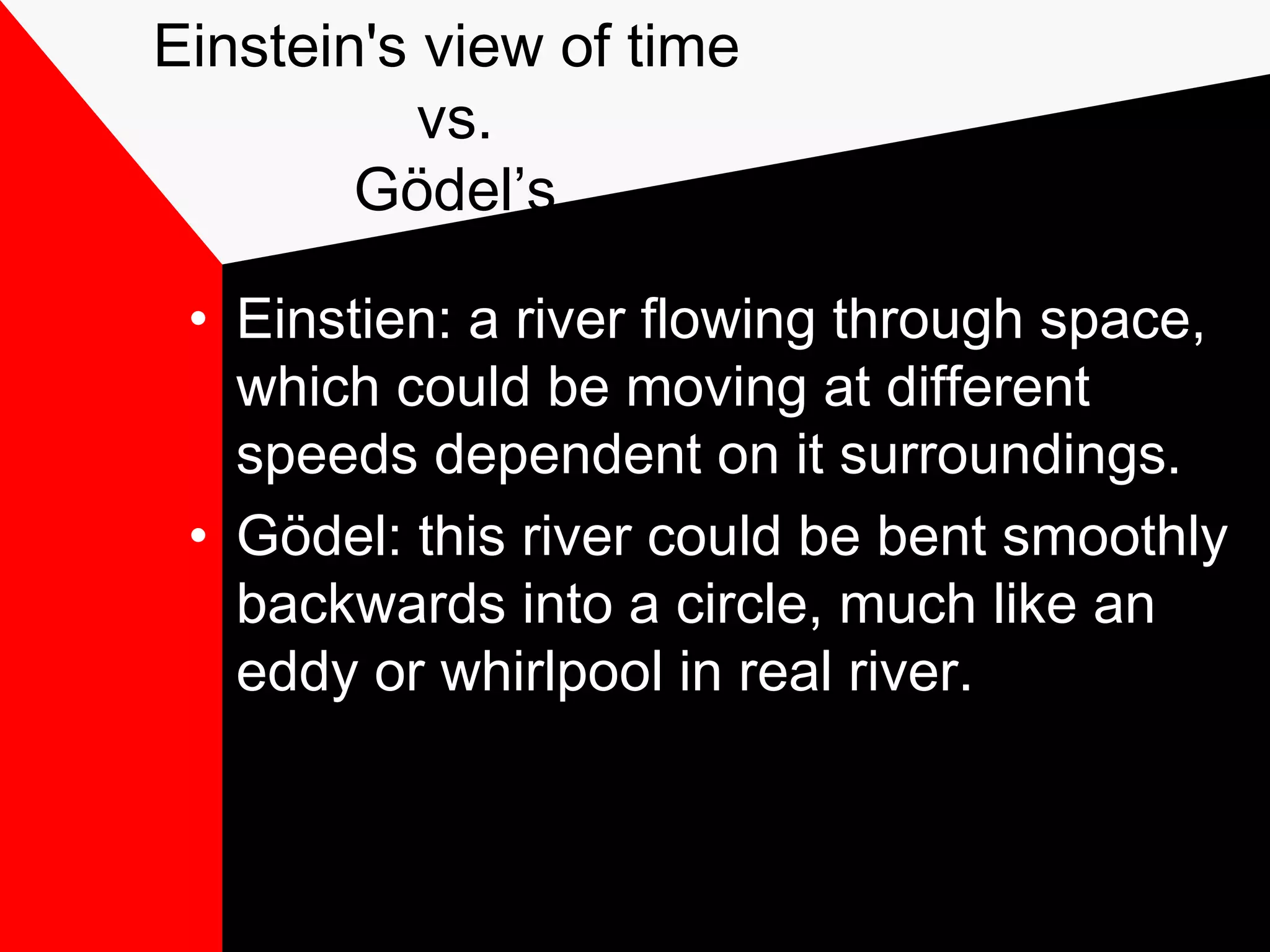Einstein's view of time
           vs.
        Gödel’s

 • Einstien: a river flowing through space,
   which could be moving at different
   speeds dependent on it surroundings.
 • Gödel: this river could be bent smoothly
   backwards into a circle, much like an
   eddy or whirlpool in real river.
 