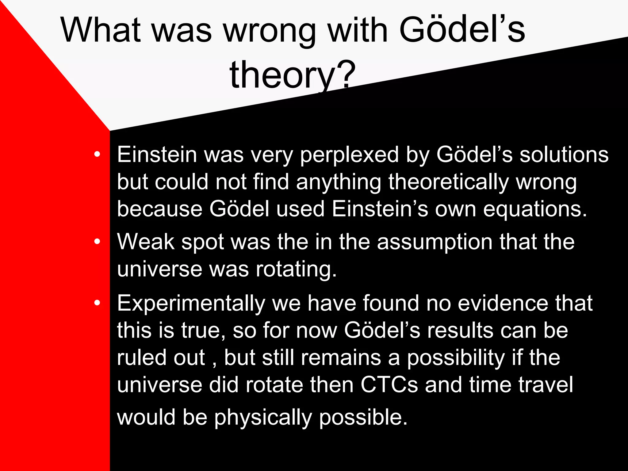 What was wrong with Gödel’s
               theory?
 • Einstein was very perplexed by Gödel’s solutions
   but could not find anything theoretically wrong
   because Gödel used Einstein’s own equations.
 • Weak spot was the in the assumption that the
   universe was rotating.
 • Experimentally we have found no evidence that
   this is true, so for now Gödel’s results can be
   ruled out , but still remains a possibility if the
   universe did rotate then CTCs and time travel
   would be physically possible.
 