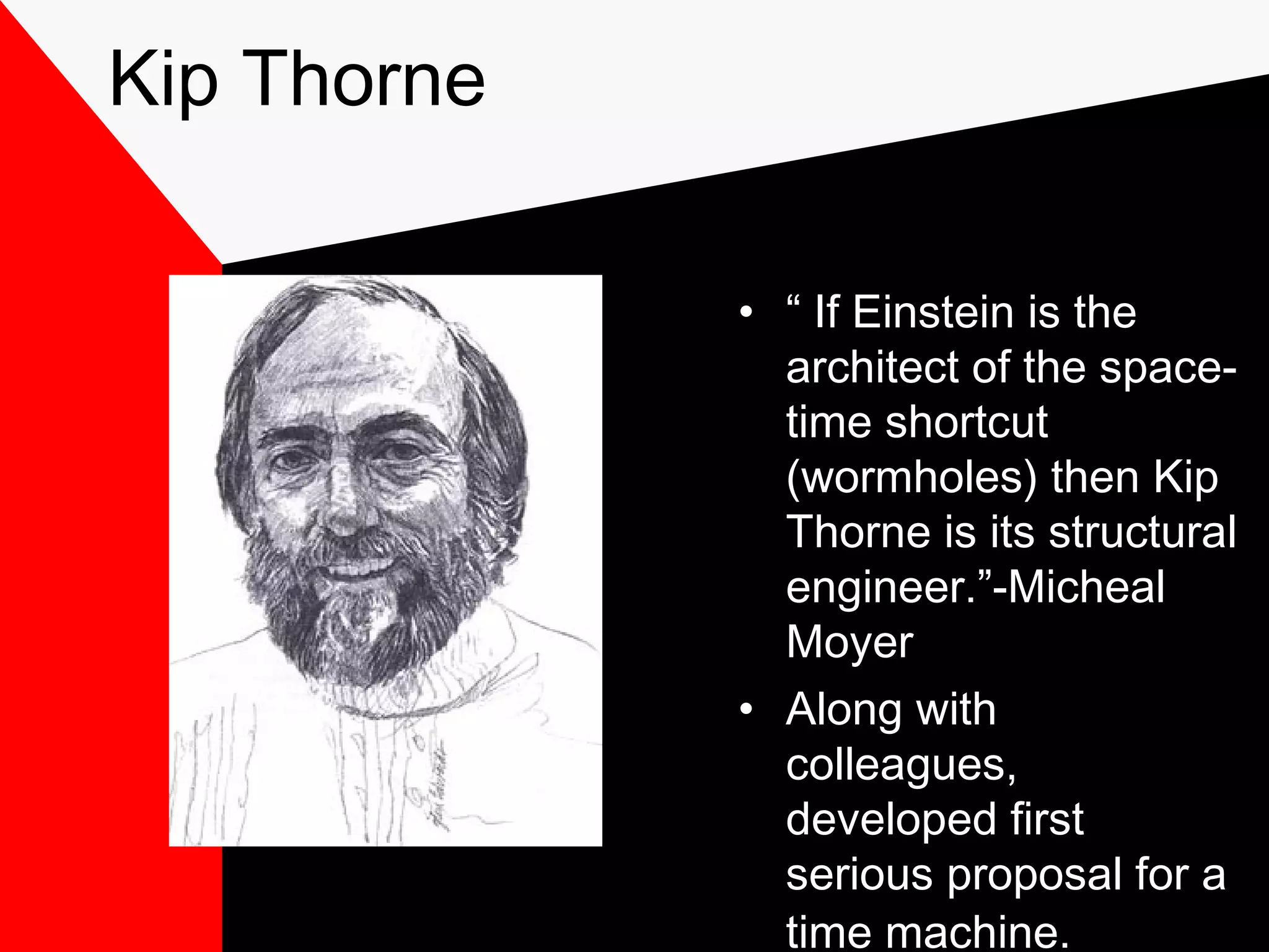 Kip Thorne

             • “ If Einstein is the
               architect of the space-
               time shortcut
               (wormholes) then Kip
               Thorne is its structural
               engineer.”-Micheal
               Moyer
             • Along with
               colleagues,
               developed first
               serious proposal for a
               time machine.
 