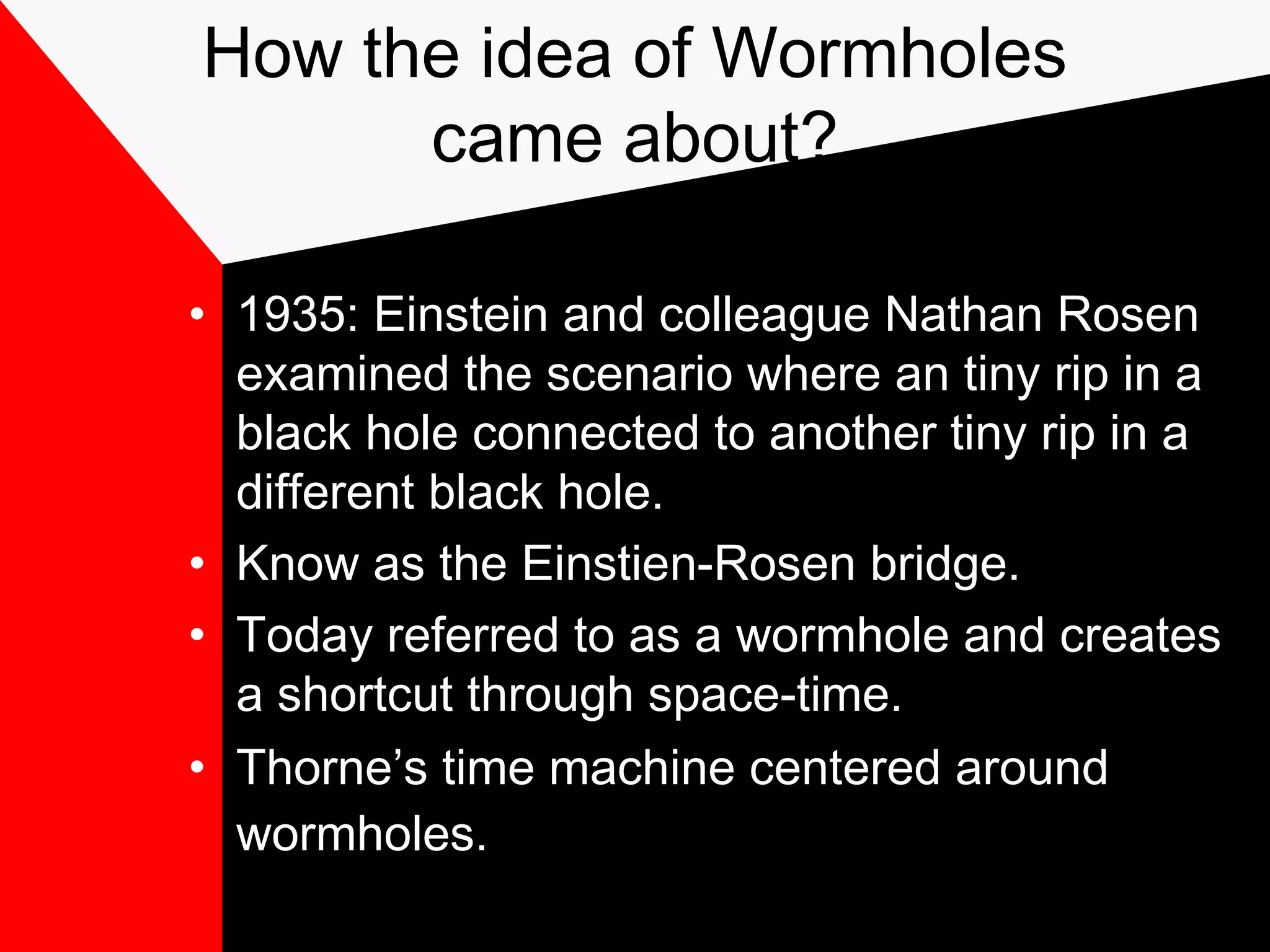 How the idea of Wormholes
      came about?

• 1935: Einstein and colleague Nathan Rosen
  examined the scenario where an tiny rip in a
  black hole connected to another tiny rip in a
  different black hole.
• Know as the Einstien-Rosen bridge.
• Today referred to as a wormhole and creates
  a shortcut through space-time.
• Thorne’s time machine centered around
  wormholes.
 