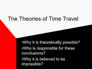 The Theories of Time Travel



     •Why it is theoretically possible?
     •Who is responsible for these
     conclusions?
     •Why it is believed to be
     impossible?
 