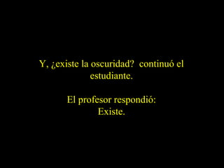 Y, ¿existe la oscuridad? continuó el
estudiante.
El profesor respondió:
Existe.

 