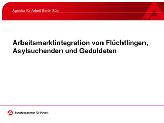 Arbeitsmarktintegration von Flüchtlingen,
Asylsuchenden und Geduldeten
Agentur für Arbeit Berlin Süd
 
