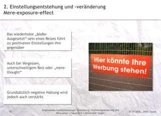 Felix Zappe20.05.2016
Angewandte Sozialpsychologie: Einstellung, Einstellungsänderung und
Persuasion | Fakultät II | Universität Siegen
Disclaimer
10
2. Einstellungsentstehung und –veränderung
Mere-exposure-effect
Das wiederholte „bloße-
Ausgesetzt“-sein eines Reizes führt
zu positiveren Einstellungen ihm
gegenüber
Auch bei Vergessen,
unterschwelligem Reiz oder „mere-
thought“
Grundsätzlich negative Haltung wird
jedoch auch verstärkt
 