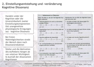 Felix Zappe20.05.2016
Angewandte Sozialpsychologie: Einstellung, Einstellungsänderung und
Persuasion | Fakultät II | Universität Siegen
Disclaimer
12
2. Einstellungsentstehung und –veränderung
Kognitive Dissonanz
Handeln wider der
Kognition oder die
Unvereinbarkeit zweier
Einstellungskomponenten
löst unangenehme
physiologische Erregungen
aus – kognitive Dissonanz
Bei freien
Wahlmöglichkeiten strebt
der Mensch dann nach
Dissonanzreduktion
Stärke und die Motivation
des Aufhebens hängen ab
von relativer Wichtigkeit
& Ausmaß der dissonanten
Kognitionen
 