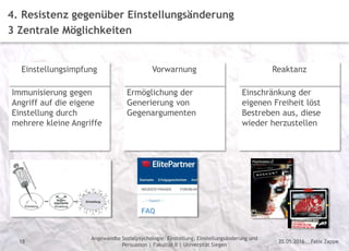 Felix Zappe20.05.2016
Angewandte Sozialpsychologie: Einstellung, Einstellungsänderung und
Persuasion | Fakultät II | Universität Siegen
Disclaimer
18
4. Resistenz gegenüber Einstellungsänderung
3 Zentrale Möglichkeiten
Immunisierung gegen
Angriff auf die eigene
Einstellung durch
mehrere kleine Angriffe
Einstellungsimpfung
Ermöglichung der
Generierung von
Gegenargumenten
Vorwarnung
Einschränkung der
eigenen Freiheit löst
Bestreben aus, diese
wieder herzustellen
Reaktanz
 
