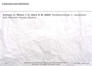 Felix Zappe20.05.2016
Angewandte Sozialpsychologie: Einstellung, Einstellungsänderung und
Persuasion | Fakultät II | Universität Siegen
Disclaimer
22
Literaturverzeichnis
Aronson, E.; Wilson, T. D.; Akert, R. M. (2004): Sozialpsychologie, 4., aktualisierte
Aufl., München: Pearson Studium.
 