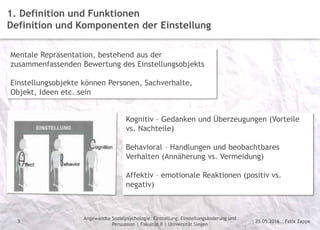 Felix Zappe20.05.2016
Angewandte Sozialpsychologie: Einstellung, Einstellungsänderung und
Persuasion | Fakultät II | Universität Siegen
Disclaimer
3
1. Definition und Funktionen
Definition und Komponenten der Einstellung
Mentale Repräsentation, bestehend aus der
zusammenfassenden Bewertung des Einstellungsobjekts
Einstellungsobjekte können Personen, Sachverhalte,
Objekt, Ideen etc. sein
Kognitiv – Gedanken und Überzeugungen (Vorteile
vs. Nachteile)
Behavioral – Handlungen und beobachtbares
Verhalten (Annäherung vs. Vermeidung)
Affektiv – emotionale Reaktionen (positiv vs.
negativ)
 
