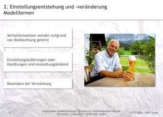 Felix Zappe20.05.2016
Angewandte Sozialpsychologie: Einstellung, Einstellungsänderung und
Persuasion | Fakultät II | Universität Siegen
Disclaimer
8
2. Einstellungsentstehung und –veränderung
Modelllernen
Verhaltensweisen werden aufgrund
von Beobachtung gelernt
Einstellungsäußerungen oder
Handlungen sind einstellungsbildend
Besonders bei Verstärkung
 