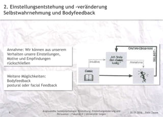 Felix Zappe20.05.2016
Angewandte Sozialpsychologie: Einstellung, Einstellungsänderung und
Persuasion | Fakultät II | Universität Siegen
Disclaimer
9
2. Einstellungsentstehung und –veränderung
Selbstwahrnehmung und Bodyfeedback
Annahme: Wir können aus unserem
Verhalten unsere Einstellungen,
Motive und Empfindungen
rückschließen
Weitere Möglichkeiten:
Bodyfeedback
postural oder facial Feedback
 