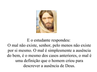 E o estudante respondeu:  O mal não existe, senhor, pelo menos não existe por si mesmo. O mal é simplesmente a ausência do bem, é o mesmo dos casos anteriores, o mal é uma definição que o homem criou para descrever a ausência de Deus. 
