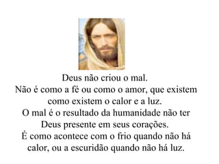 Deus não criou o mal.  Não é como a fé ou como o amor, que existem como existem o calor e a luz.  O mal é o resultado da humanidade não ter Deus presente em seus corações.  É como acontece com o frio quando não há calor, ou a escuridão quando não há luz. 