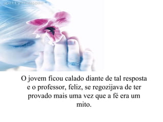 O jovem ficou calado diante de tal resposta e o professor, feliz, se regozijava de ter provado mais uma vez que a fé era um mito. 