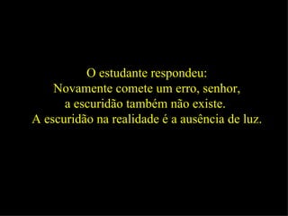 O estudante respondeu: Novamente comete um erro, senhor,  a escuridão também não existe.  A escuridão na realidade é a ausência de luz.   