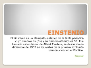 EINSTENIO
El einstenio es un elemento sintético de la tabla periódica
cuyo símbolo es (Es) y su número atómico es 99. Fue
llamado así en honor de Albert Einstein, se descubrió en
diciembre de 1952 en los restos de la primera explosión
termonuclear en el Pacífico.
Regresar
 