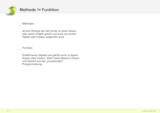 Methode != Funktion Methoden  ist eine Routine die fast immer zu einer Klasse oder einem Objekt gehört und auch von einem Objekt oder Instanz aufgerufen wird. Funktion Erstellt keine Objekte und gehört auch zu keiner Klasse oder Instanz. Steht meist alleine im Raum und stammt aus der „prozeduralen“ Programmierung. 