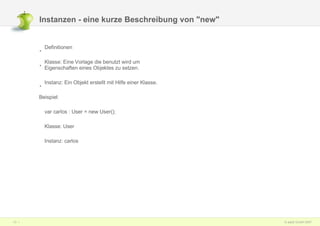Instanzen - eine kurze Beschreibung von "new" Definitionen Klasse: Eine Vorlage die benutzt wird um Eigenschaften eines Objektes zu setzen. Instanz: Ein Objekt erstellt mit Hilfe einer Klasse. Beispiel: var carlos : User = new User(); Klasse: User Instanz: carlos 