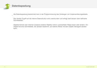Datenkapselung  Als Datenkapselung bezeichnet man in der Programmierung das Verbergen von Implementierungsdetails. Der direkte Zugriff auf die interne Datenstruktur wird unterbunden und erfolgt statt dessen über definierte Schnittstellen.  Objekte können den internen Zustand anderer Objekte nicht in unerwarteter Weise lesen oder ändern. Ein Objekt hat eine Schnittstelle, die darüber bestimmt, auf welche Weise mit dem Objekt interagiert werden kann.  