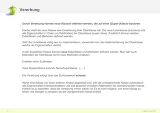Vererbung Durch Vererbung können neue Klassen definiert werden, die auf einer (Super-)Klasse basieren.   Hierbei stellt die neue Klasse eine Erweiterung ihrer Oberklasse dar. Die neue Unterklasse (subclass) erbt alle Eigenschaften (= Daten und Methoden) der Oberklasse (super class). Zusätzlich können weitere Datenfelder und Methoden definiert werden. Statt die Unterklasse völlig neu zu implementieren, verwendet man die Implementierung der Oberklasse, welche die Eigenschaften vererbt.  In der erweiterten Klasse können  neue  Datenfelder und Methoden definiert werden. Man darf auch Methoden der Oberklasse durch neue Methoden ersetzen. Erstellen einer Subklasse class KlassenName extends NameSuperklasse   {.....} Die Vererbung erfolgt über das Schlüsselwort  extends .  Wenn eine Klasse von einer anderen Klasse abgeleitet wird, erbt die untergeordnete Klasse automatisch alle Eigenschaften (Attributvariablen) und das gesamte Verhalten (Methoden) der übergeordneten Klasse. Hierbei ist zu beachten, dass die Vererbung immer additiv ist. Es ist nicht möglich, von einer Klasse zu erben und weniger zu erhalten als die übergeordnete Klasse enthält. 