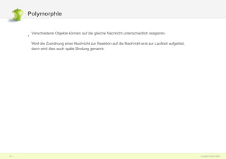 Polymorphie Verschiedene Objekte können auf die gleiche Nachricht unterschiedlich reagieren.  Wird die Zuordnung einer Nachricht zur Reaktion auf die Nachricht erst zur Laufzeit aufgelöst,  dann wird dies auch späte Bindung genannt. 