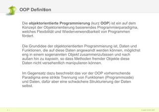 OOP Definition Die  objektorientierte Programmierung  (kurz  OOP ) ist ein auf dem Konzept der Objektorientierung basierendes Programmierparadigma, welches Flexibilität und Wiederverwendbarkeit von Programmen fördert.  Die Grundidee der objektorientierten Programmierung ist, Daten und Funktionen, die auf diese Daten angewandt werden können, möglichst eng in einem sogenannten  Objekt  zusammenzufassen und nach außen hin zu  kapseln , so dass Methoden fremder Objekte diese Daten nicht versehentlich manipulieren können.  Im Gegensatz dazu beschreibt das vor der OOP vorherrschende Paradigma eine strikte Trennung von Funktionen (Programmcode) und Daten, dafür aber eine schwächere Strukturierung der Daten selbst. 