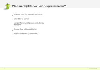 Warum objektorientiert programmieren? Software lässt sich schneller entwickeln ist leichter zu warten weniger Fehleranfällig sowie einfacher zu debuggen Source Code ist übersichtlicher Wiederverwendbar (Frameworks) 
