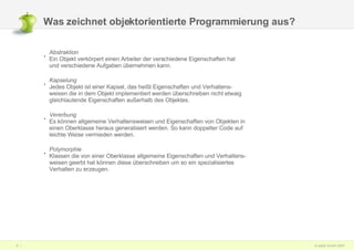 Was zeichnet objektorientierte Programmierung aus? Abstraktion Ein Objekt verkörpert einen Arbeiter der verschiedene Eigenschaften hat und verschiedene Aufgaben übernehmen kann. Kapselung Jedes Objekt ist einer Kapsel, das heißt Eigenschaften und Verhaltens- weisen die in dem Objekt implementiert werden überschreiben nicht etwaig gleichlautende Eigenschaften außerhalb des Objektes. Vererbung Es können allgemeine Verhaltensweisen und Eigenschaften von Objekten in einen Oberklasse heraus generalisiert werden. So kann doppelter Code auf leichte Weise vermieden werden. Polymorphie Klassen die von einer Oberklasse allgemeine Eigenschaften und Verhaltens- weisen geerbt hat können diese überschreiben um so ein spezialisiertes Verhalten zu erzeugen. 