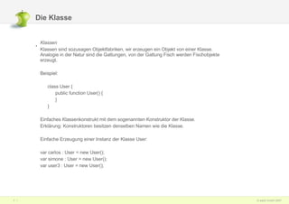 Die Klasse Klassen  Klassen sind sozusagen Objektfabriken, wir erzeugen ein Objekt von einer Klasse. Analogie in der Natur sind die Gattungen, von der Gattung Fisch werden Fischobjekte erzeugt. Beispiel: class User { public function User() { } } Einfaches Klassenkonstrukt mit dem sogenannten Konstruktor der Klasse.  Erklärung: Konstruktoren besitzen denselben Namen wie die Klasse. Einfache Erzeugung einer Instanz der Klasse User: var carlos : User = new User(); var simone : User = new User(); var user3 : User = new User(); 