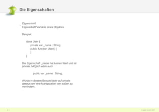 Die Eigenschaften Eigenschaft   Eigenschaft Variable eines Objektes Beispiel: class User { private var _name : String; public function User() { } } Die Eigenschaft _name hat keinen Wert und ist private. Möglich wäre auch  public var _name : String; Wurde in diesem Beispiel aber auf private gesetzt um eine Manipulation von außen zu verhindern. 