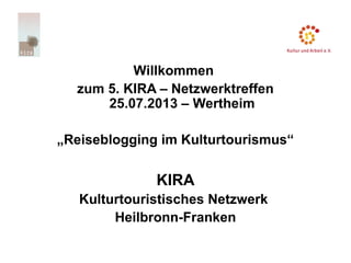 Willkommen
zum 5. KIRA – Netzwerktreffen
25.07.2013 – Wertheim
„Reiseblogging im Kulturtourismus“
KIRA
Kulturtouristisches Netzwerk
Heilbronn-Franken
 