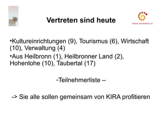 Vertreten sind heute
•Kultureinrichtungen (9), Tourismus (6), Wirtschaft
(10), Verwaltung (4)
•Aus Heilbronn (1), Heilbronner Land (2),
Hohenlohe (10), Taubertal (17)
-Teilnehmerliste –
-> Sie alle sollen gemeinsam von KIRA profitieren
 