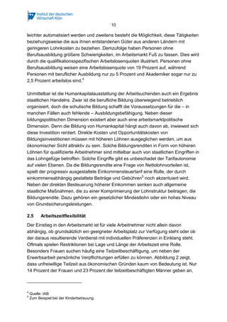 10 
leichter automatisiert werden und zweitens besteht die Möglichkeit, diese Tätigkeiten 
beziehungsweise die aus ihnen entstandenen Güter aus anderen Ländern mit 
geringeren Lohnkosten zu beziehen. Demzufolge haben Personen ohne 
Berufsausbildung größere Schwierigkeiten, im Arbeitsmarkt Fuß zu fassen. Dies wird 
durch die qualifikationsspezifischen Arbeitslosenquoten illustriert. Personen ohne 
Berufsausbildung weisen eine Arbeitslosenquote von 19 Prozent auf, während 
Personen mit beruflicher Ausbildung nur zu 5 Prozent und Akademiker sogar nur zu 
2,5 Prozent arbeitslos sind.4 
Unmittelbar ist die Humankapitalausstattung der Arbeitsuchenden auch ein Ergebnis 
staatlichen Handelns. Zwar ist die berufliche Bildung überwiegend betrieblich 
organisiert, doch die schulische Bildung schafft die Voraussetzungen für die – in 
manchen Fällen auch fehlende – Ausbildungsbefähigung. Neben dieser 
bildungspolitischen Dimension existiert aber auch eine arbeitsmarktpolitische 
Dimension. Denn die Bildung von Humankapital hängt auch davon ab, inwieweit sich 
diese Investition rentiert. Direkte Kosten und Opportunitätskosten von 
Bildungsinvestitionen müssen mit höheren Löhnen ausgeglichen werden, um aus 
ökonomischer Sicht attraktiv zu sein. Solche Bildungsrenditen in Form von höheren 
Löhnen für qualifizierte Arbeitnehmer sind mittelbar auch von staatlichen Eingriffen in 
das Lohngefüge betroffen. Solche Eingriffe gibt es unbeschadet der Tarifautonomie 
auf vielen Ebenen. Da die Bildungsrendite eine Frage von Nettolohnvorteilen ist, 
spielt der progressiv ausgestaltete Einkommensteuertarif eine Rolle, der durch 
einkommensabhängig gestaltete Beiträge und Gebühren5 noch akzentuiert wird. 
Neben der direkten Besteuerung höherer Einkommen senken auch allgemeine 
staatliche Maßnahmen, die zu einer Komprimierung der Lohnstruktur beitragen, die 
Bildungsrendite. Dazu gehören ein gesetzlicher Mindestlohn oder ein hohes Niveau 
von Grundsicherungsleistungen. 
2.5 Arbeitszeitflexibilität 
Der Einstieg in den Arbeitsmarkt ist für viele Arbeitnehmer nicht allein davon 
abhängig, ob grundsätzlich ein geeigneter Arbeitsplatz zur Verfügung steht oder ob 
der daraus resultierende Verdienst mit individuellen Präferenzen in Einklang steht. 
Oftmals spielen Restriktionen bei Lage und Länge der Arbeitszeit eine Rolle. 
Besonders Frauen suchen häufig eine Teilzeitbeschäftigung, um neben der 
Erwerbsarbeit persönliche Verpflichtungen erfüllen zu können. Abbildung 2 zeigt, 
dass unfreiwillige Teilzeit aus ökonomischen Gründen kaum von Bedeutung ist. Nur 
14 Prozent der Frauen und 23 Prozent der teilzeitbeschäftigten Männer geben an, 
4 Quelle: IAB 
5 Zum Beispiel bei der Kinderbetreuung. 
 