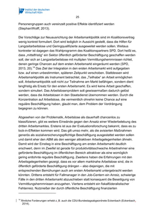 25 
Personengruppen auch vereinzelt positive Effekte identifiziert werden 
(Stephan/Wolff, 2013). 
Die Vorschläge zur Neuausrichtung der Arbeitsmarktpolitik sind im Koalitionsvertrag 
wenig konkret formuliert. Dort wird lediglich in Aussicht gestellt, dass die Hilfen für 
Langzeitarbeitslose und Geringqualifizierte ausgeweitet werden sollen. Weitaus 
konkreter ist dagegen das Wahlprogramm des Koalitionspartners SPD. Dort heißt es, 
dass „mittelfristig“ ein Sektor öffentlich geförderter Beschäftigung geschaffen werden 
soll, der sich an Langzeitarbeitslose mit multiplen Vermittlungshemmnissen richtet, 
denen geringe Chancen auf dem ersten Arbeitsmarkt eingeräumt werden (SPD, 
2013, 20).14 Das Ziel der Integration in den ersten Arbeitsmarkt wird aufgegeben 
bzw. auf einen unbestimmten, späteren Zeitpunkt verschoben. Stattdessen wird 
Arbeitsmarktpolitik als Instrument betrachtet, das „Teilhabe“ an Arbeit ermöglichen 
soll. Arbeitsmarktpolitik soll nicht zur Teilnahme am Markt befähigen, sondern dient 
langfristig als Ersatz für den ersten Arbeitsmarkt. Es wird keine Arbeit geschaffen, 
sondern simuliert. Das Arbeitslosenproblem soll gewissermaßen dadurch gelöst 
werden, dass die Arbeitslosen in den Staatsdienst übernommen werden. Durch die 
Konzentration auf Arbeitslose, die vermeintlich ohnehin keine Chance auf eine 
reguläre Beschäftigung haben, glaubt man, dem Problem der Verdrängung 
begegnen zu können. 
Abgesehen von der Problematik, Arbeitslose als dauerhaft chancenlos zu 
klassifizieren, gibt es weitere Einwände gegen den Ansatz einer Wiederbelebung des 
dritten Arbeitsmarktes. Erstens ist aus der Evaluationsforschung bekannt, dass es zu 
lock-in-Effekten kommen wird. Das gilt umso mehr, als die avisierten Maßnahmen 
generös als sozialversicherungspflichtige Beschäftigung ausgestattet werden sollen 
und damit eher den ABM als den weniger attraktiven Arbeitsgelegenheiten ähneln. 
Damit wird der Einstieg in eine Beschäftigung am ersten Arbeitsmarkt deutlich 
erschwert, denn im Zweifel ist gerade für produktivitätsschwache Arbeitnehmer eine 
geförderte Beschäftigung im öffentlichen Bereich attraktiver als eine womöglich 
gering entlohnte reguläre Beschäftigung. Zweitens haben die Erfahrungen mit den 
Arbeitsgelegenheiten gezeigt, dass es vor allem marktnahe Arbeitslose sind, die in 
öffentlich geförderte Beschäftigung drängen – also diejenigen, die mit 
entsprechenden Bemühungen auch am ersten Arbeitsmarkt untergebracht werden 
könnten. Drittens entsteht für Fallmanager in den Job-Centern ein Anreiz, schwierige 
Fälle in den dritten Arbeitsmarkt abzuschieben statt konsequent die Beseitigung von 
Vermittlungshemmnissen anzugehen. Viertens entsteht ein fiskalföderalistischer 
Fehlanreiz. Nutznießer der durch öffentliche Beschäftigung finanzierten 
14 Ähnliche Forderungen erhebt z. B. auch die CDU-Bundestagsabgeordnete Eckenbach (Eckenbach, 
2014). 
 