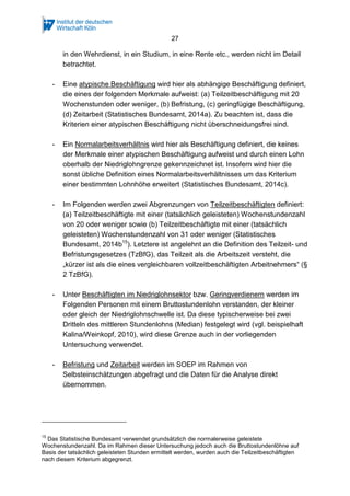 27 
in den Wehrdienst, in ein Studium, in eine Rente etc., werden nicht im Detail 
betrachtet. 
- Eine atypische Beschäftigung wird hier als abhängige Beschäftigung definiert, 
die eines der folgenden Merkmale aufweist: (a) Teilzeitbeschäftigung mit 20 
Wochenstunden oder weniger, (b) Befristung, (c) geringfügige Beschäftigung, 
(d) Zeitarbeit (Statistisches Bundesamt, 2014a). Zu beachten ist, dass die 
Kriterien einer atypischen Beschäftigung nicht überschneidungsfrei sind. 
- Ein Normalarbeitsverhältnis wird hier als Beschäftigung definiert, die keines 
der Merkmale einer atypischen Beschäftigung aufweist und durch einen Lohn 
oberhalb der Niedriglohngrenze gekennzeichnet ist. Insofern wird hier die 
sonst übliche Definition eines Normalarbeitsverhältnisses um das Kriterium 
einer bestimmten Lohnhöhe erweitert (Statistisches Bundesamt, 2014c). 
- Im Folgenden werden zwei Abgrenzungen von Teilzeitbeschäftigten definiert: 
(a) Teilzeitbeschäftigte mit einer (tatsächlich geleisteten) Wochenstundenzahl 
von 20 oder weniger sowie (b) Teilzeitbeschäftigte mit einer (tatsächlich 
geleisteten) Wochenstundenzahl von 31 oder weniger (Statistisches 
Bundesamt, 2014b15). Letztere ist angelehnt an die Definition des Teilzeit- und 
Befristungsgesetzes (TzBfG), das Teilzeit als die Arbeitszeit versteht, die 
„kürzer ist als die eines vergleichbaren vollzeitbeschäftigten Arbeitnehmers“ (§ 
2 TzBfG). 
- Unter Beschäftigten im Niedriglohnsektor bzw. Geringverdienern werden im 
Folgenden Personen mit einem Bruttostundenlohn verstanden, der kleiner 
oder gleich der Niedriglohnschwelle ist. Da diese typischerweise bei zwei 
Dritteln des mittleren Stundenlohns (Median) festgelegt wird (vgl. beispielhaft 
Kalina/Weinkopf, 2010), wird diese Grenze auch in der vorliegenden 
Untersuchung verwendet. 
- Befristung und Zeitarbeit werden im SOEP im Rahmen von 
Selbsteinschätzungen abgefragt und die Daten für die Analyse direkt 
übernommen. 
15 Das Statistische Bundesamt verwendet grundsätzlich die normalerweise geleistete 
Wochenstundenzahl. Da im Rahmen dieser Untersuchung jedoch auch die Bruttostundenlöhne auf 
Basis der tatsächlich geleisteten Stunden ermittelt werden, wurden auch die Teilzeitbeschäftigten 
nach diesem Kriterium abgegrenzt. 
 