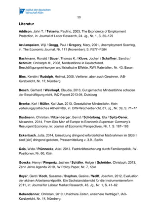 50 
Literatur 
Addison, John T. / Teixeira, Paulino, 2003, The Economics of Employment 
Protection, in: Journal of Labor Research, 24. Jg., Nr. 1, S. 85–129 
Arulampalam, Wiji / Gregg, Paul / Gregory, Mary, 2001, Unemployment Scarring, 
in: The Economic Journal, Nr. 111 (November), S. F577–F584 
Bachmann, Ronald / Bauer, Thomas K. / Kluve, Jochen / Schaffner, Sandra / 
Schmidt, Christoph M., 2008, Mindestlöhne in Deutschland. 
Beschäftigungswirkungen und fiskalische Effekte, RWI Materialien, Nr. 43, Essen 
Blos, Kerstin / Rudolph, Helmut, 2005, Verlierer, aber auch Gewinner, IAB-Kurzbericht, 
Nr. 17, Nürnberg 
Bosch, Gerhard / Weinkopf, Claudia, 2013, Gut gemachte Mindestlöhne schaden 
der Beschäftigung nicht, IAQ Report 2013-04, Duisburg 
Brenke, Karl / Müller, Kai-Uwe, 2013, Gesetzlicher Mindestlohn. Kein 
verteilungspolitisches Allheilmittel, in: DIW-Wochenbericht, 81. Jg., Nr. 39, S. 71–77 
Dustmann, Christian / Fitzenberger, Bernd / Schönberg, Uta / Spitz-Oener, 
Alexandra, 2014, From Sick Man of Europe to Economic Superstar: Germany’s 
Resurgent Economy, in: Journal of Economic Perspectives, Nr. 1, S. 167–188 
Eckenbach, Jutta, 2014, Umsetzung dringend erforderlicher Maßnahmen im SGB II 
sind [sic!] dringend geboten, Pressemitteilung v. 3.9., Berlin 
Geis, Wido / Plünnecke, Axel, 2013, Fachkräftesicherung durch Familienpolitik, IW-Positionen, 
Nr. 60, Köln 
Goecke, Henry / Pimpertz, Jochen / Schäfer, Holger / Schröder, Christoph, 2013, 
Zehn Jahre Agenda 2010, IW Policy Paper, Nr. 7, Köln 
Heyer, Gerd / Koch, Susanne / Stephan, Gesine / Wolff, Joachim, 2012, Evaluation 
der aktiven Arbeitsmarktpolitik. Ein Sachstandsbericht für die Instrumentenreform 
2011, in: Journal for Labour Market Research, 45. Jg., Nr. 1, S. 41–62 
Hohendanner, Christian, 2010, Unsichere Zeiten, unsichere Verträge?, IAB-Kurzbericht, 
Nr. 14, Nürnberg 
 