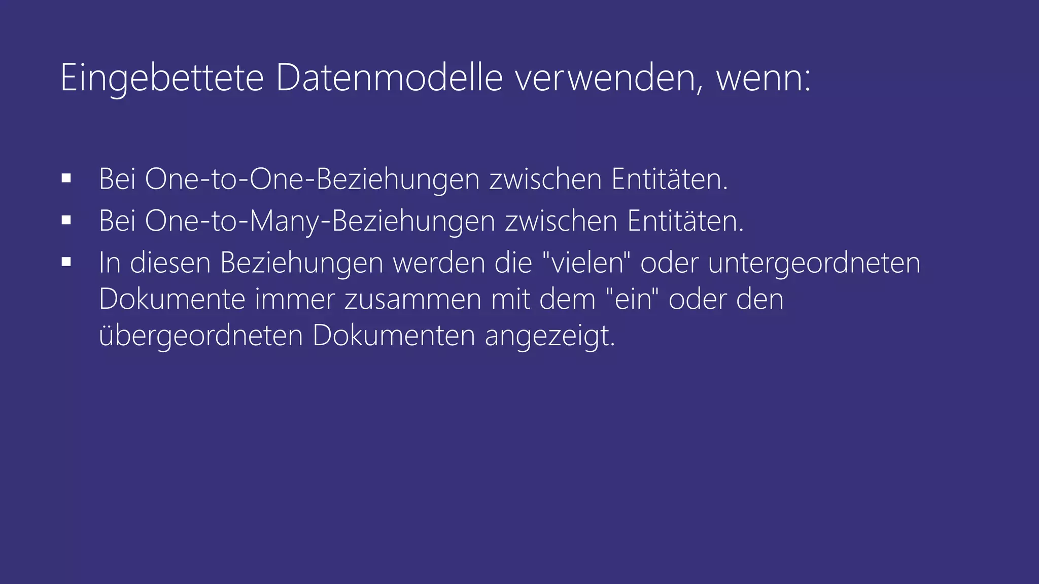 Eingebettete Datenmodelle verwenden, wenn:
▪ Bei One-to-One-Beziehungen zwischen Entitäten.
▪ Bei One-to-Many-Beziehungen zwischen Entitäten.
▪ In diesen Beziehungen werden die "vielen" oder untergeordneten
Dokumente immer zusammen mit dem "ein" oder den
übergeordneten Dokumenten angezeigt.
 