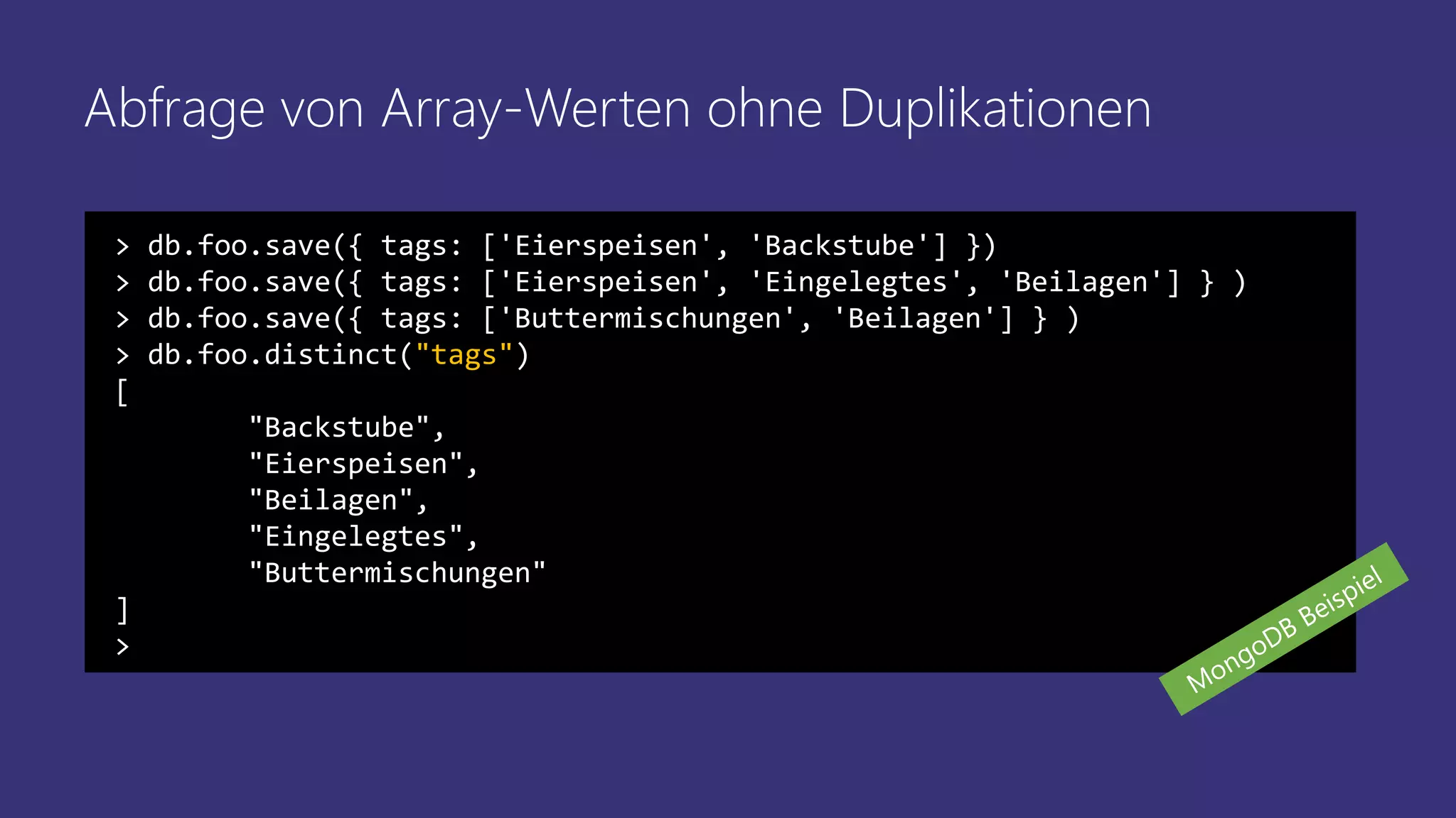 Abfrage von Array-Werten ohne Duplikationen
> db.foo.save({ tags: ['Eierspeisen', 'Backstube'] })
> db.foo.save({ tags: ['Eierspeisen', 'Eingelegtes', 'Beilagen'] } )
> db.foo.save({ tags: ['Buttermischungen', 'Beilagen'] } )
> db.foo.distinct("tags")
[
"Backstube",
"Eierspeisen",
"Beilagen",
"Eingelegtes",
"Buttermischungen"
]
>
 