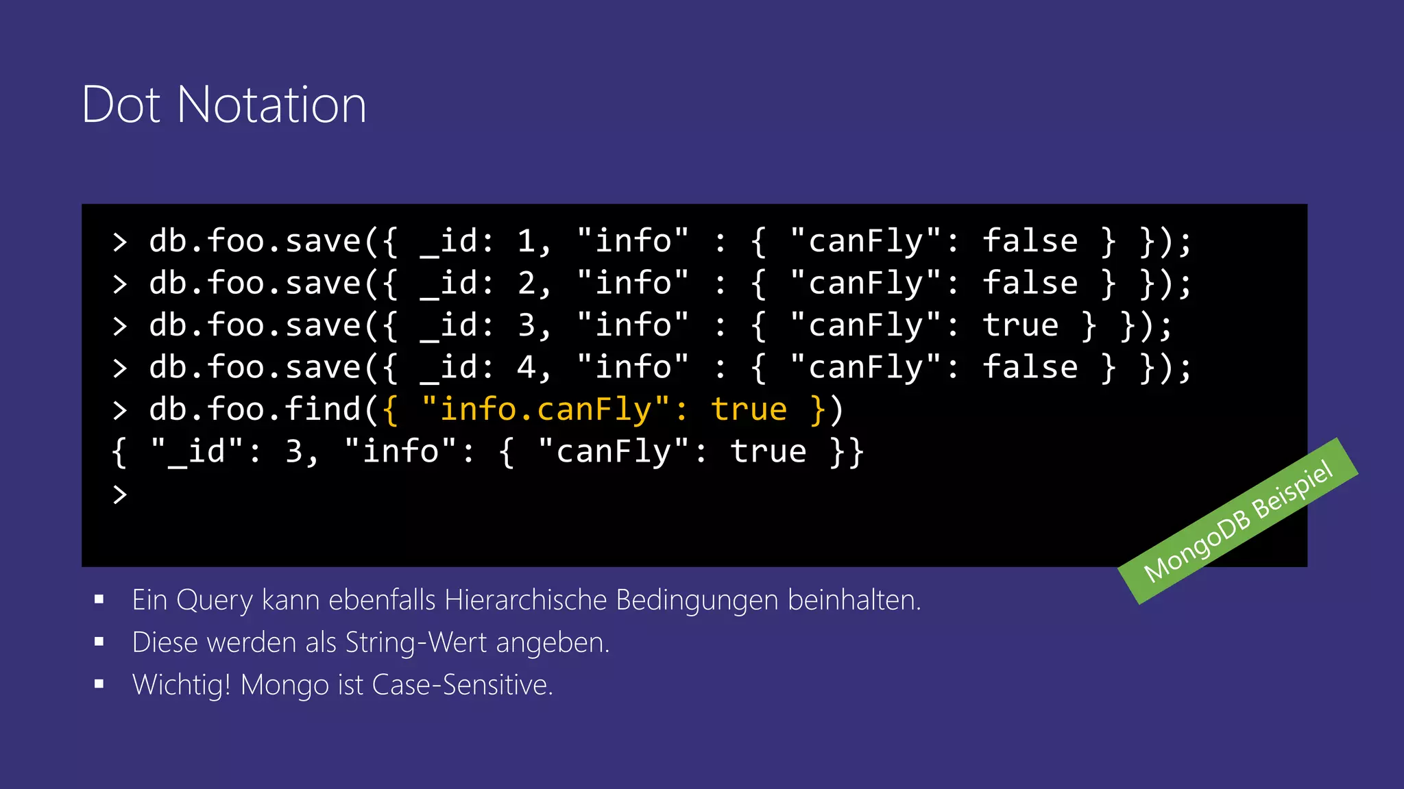 Dot Notation
> db.foo.save({ _id: 1, "info" : { "canFly": false } });
> db.foo.save({ _id: 2, "info" : { "canFly": false } });
> db.foo.save({ _id: 3, "info" : { "canFly": true } });
> db.foo.save({ _id: 4, "info" : { "canFly": false } });
> db.foo.find({ "info.canFly": true })
{ "_id": 3, "info": { "canFly": true }}
>
▪ Ein Query kann ebenfalls Hierarchische Bedingungen beinhalten.
▪ Diese werden als String-Wert angeben.
▪ Wichtig! Mongo ist Case-Sensitive.
 
