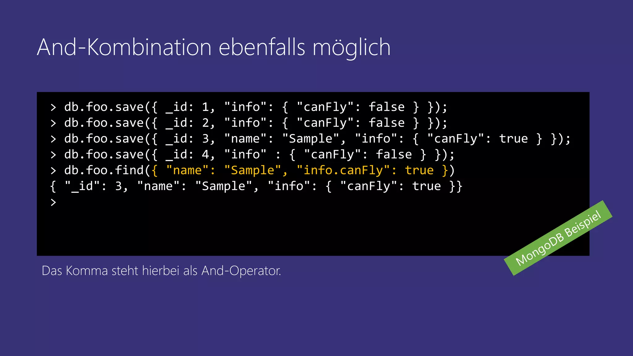 And-Kombination ebenfalls möglich
> db.foo.save({ _id: 1, "info": { "canFly": false } });
> db.foo.save({ _id: 2, "info": { "canFly": false } });
> db.foo.save({ _id: 3, "name": "Sample", "info": { "canFly": true } });
> db.foo.save({ _id: 4, "info" : { "canFly": false } });
> db.foo.find({ "name": "Sample", "info.canFly": true })
{ "_id": 3, "name": "Sample", "info": { "canFly": true }}
>
Das Komma steht hierbei als And-Operator.
 