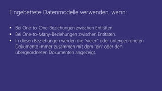 Eingebettete Datenmodelle verwenden, wenn:
▪ Bei One-to-One-Beziehungen zwischen Entitäten.
▪ Bei One-to-Many-Beziehungen zwischen Entitäten.
▪ In diesen Beziehungen werden die "vielen" oder untergeordneten
Dokumente immer zusammen mit dem "ein" oder den
übergeordneten Dokumenten angezeigt.
 