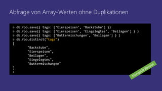 Abfrage von Array-Werten ohne Duplikationen
> db.foo.save({ tags: ['Eierspeisen', 'Backstube'] })
> db.foo.save({ tags: ['Eierspeisen', 'Eingelegtes', 'Beilagen'] } )
> db.foo.save({ tags: ['Buttermischungen', 'Beilagen'] } )
> db.foo.distinct("tags")
[
"Backstube",
"Eierspeisen",
"Beilagen",
"Eingelegtes",
"Buttermischungen"
]
>
 
