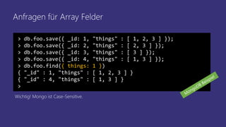Anfragen für Array Felder
> db.foo.save({ _id: 1, "things" : [ 1, 2, 3 ] });
> db.foo.save({ _id: 2, "things" : [ 2, 3 ] });
> db.foo.save({ _id: 3, "things" : [ 3 ] });
> db.foo.save({ _id: 4, "things" : [ 1, 3 ] });
> db.foo.find({ things: 1 })
{ "_id" : 1, "things" : [ 1, 2, 3 ] }
{ "_id" : 4, "things" : [ 1, 3 ] }
>
Wichtig! Mongo ist Case-Sensitive.
 
