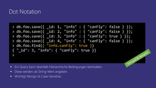 Dot Notation
> db.foo.save({ _id: 1, "info" : { "canFly": false } });
> db.foo.save({ _id: 2, "info" : { "canFly": false } });
> db.foo.save({ _id: 3, "info" : { "canFly": true } });
> db.foo.save({ _id: 4, "info" : { "canFly": false } });
> db.foo.find({ "info.canFly": true })
{ "_id": 3, "info": { "canFly": true }}
>
▪ Ein Query kann ebenfalls Hierarchische Bedingungen beinhalten.
▪ Diese werden als String-Wert angeben.
▪ Wichtig! Mongo ist Case-Sensitive.
 