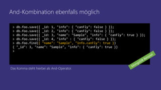 And-Kombination ebenfalls möglich
> db.foo.save({ _id: 1, "info": { "canFly": false } });
> db.foo.save({ _id: 2, "info": { "canFly": false } });
> db.foo.save({ _id: 3, "name": "Sample", "info": { "canFly": true } });
> db.foo.save({ _id: 4, "info" : { "canFly": false } });
> db.foo.find({ "name": "Sample", "info.canFly": true })
{ "_id": 3, "name": "Sample", "info": { "canFly": true }}
>
Das Komma steht hierbei als And-Operator.
 